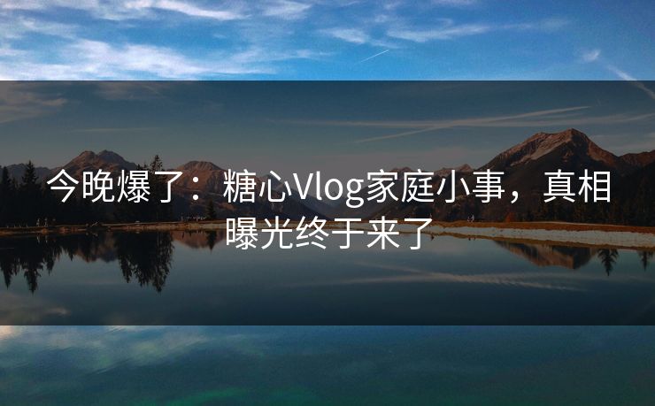 今晚爆了：糖心Vlog家庭小事，真相曝光终于来了  第1张